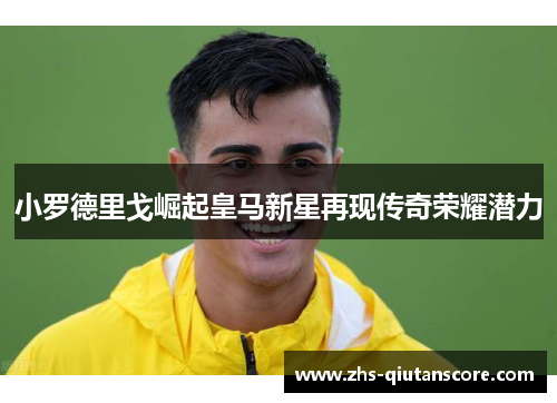 小罗德里戈崛起皇马新星再现传奇荣耀潜力 小罗德里戈崛起皇马新星再现传奇荣耀潜力
